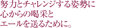 努力とチャレンジする姿勢に心からの喝さいとエールを送るために。
